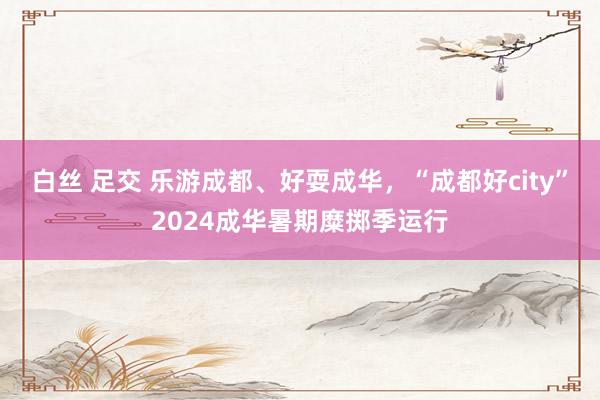 白丝 足交 乐游成都、好耍成华，“成都好city”2024成华暑期糜掷季运行