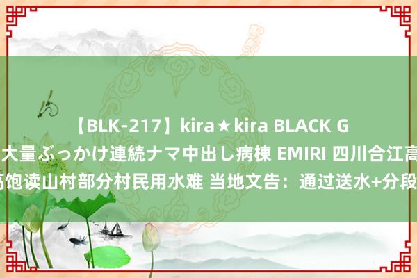 【BLK-217】kira★kira BLACK GAL黒ギャルご奉仕ナース 大量ぶっかけ連続ナマ中出し病棟 EMIRI 四川合江高饱读山村部分村民用水难 当地文告：通过送水+分段给水保险全球生存用水