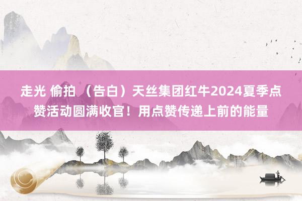 走光 偷拍 （告白）天丝集团红牛2024夏季点赞活动圆满收官！用点赞传递上前的能量