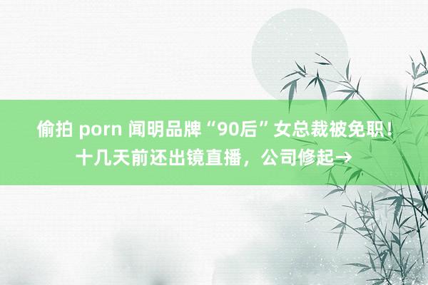 偷拍 porn 闻明品牌“90后”女总裁被免职！十几天前还出镜直播，公司修起→