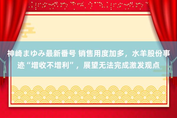 神崎まゆみ最新番号 销售用度加多，水羊股份事迹“增收不增利”，展望无法完成激发观点