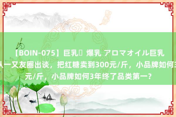 【BOIN-075】巨乳・爆乳 アロマオイル巨乳揉みしだき企画 从一又友圈出谈，把红糖卖到300元/斤，小品牌如何3年终了品类第一？