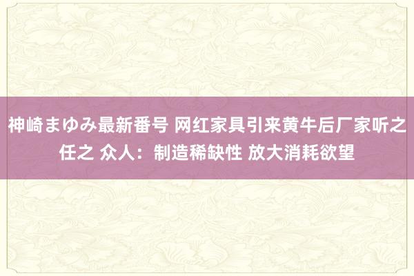 神崎まゆみ最新番号 网红家具引来黄牛后厂家听之任之 众人：制造稀缺性 放大消耗欲望