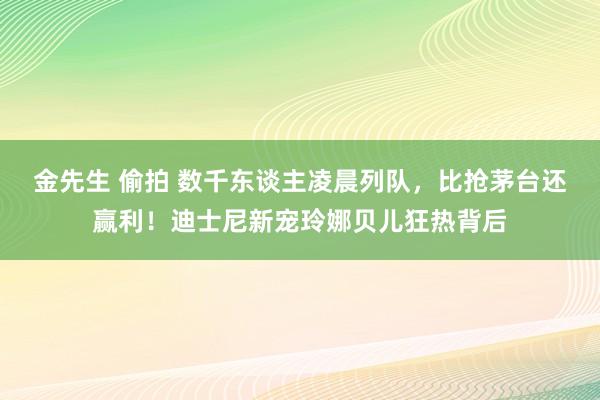 金先生 偷拍 数千东谈主凌晨列队，比抢茅台还赢利！迪士尼新宠玲娜贝儿狂热背后