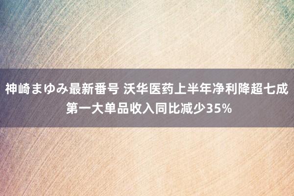 神崎まゆみ最新番号 沃华医药上半年净利降超七成 第一大单品收入同比减少35%