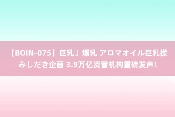 【BOIN-075】巨乳・爆乳 アロマオイル巨乳揉みしだき企画 3.9万亿资管机构重磅发声！