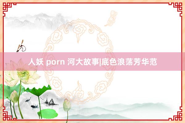 人妖 porn 河大故事|底色浪荡芳华范