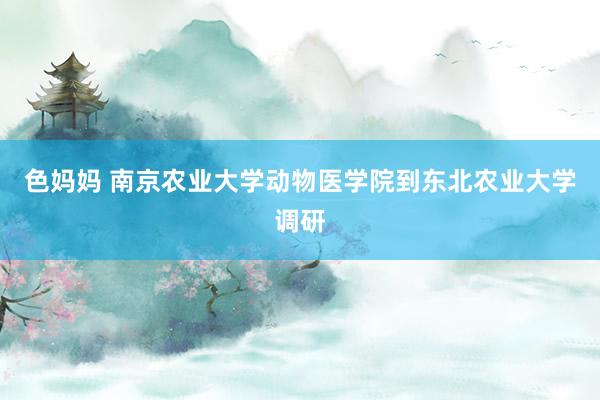 色妈妈 南京农业大学动物医学院到东北农业大学调研