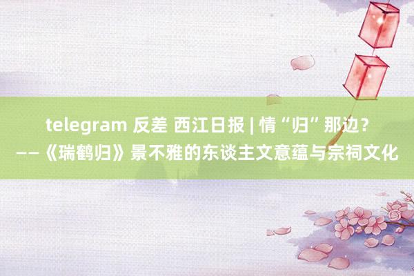 telegram 反差 西江日报 | 情“归”那边？——《瑞鹤归》景不雅的东谈主文意蕴与宗祠文化