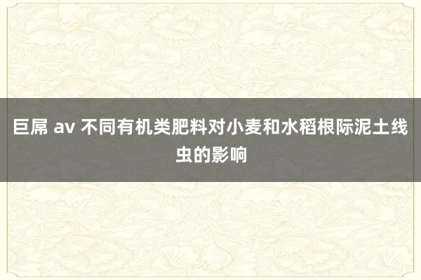 巨屌 av 不同有机类肥料对小麦和水稻根际泥土线虫的影响