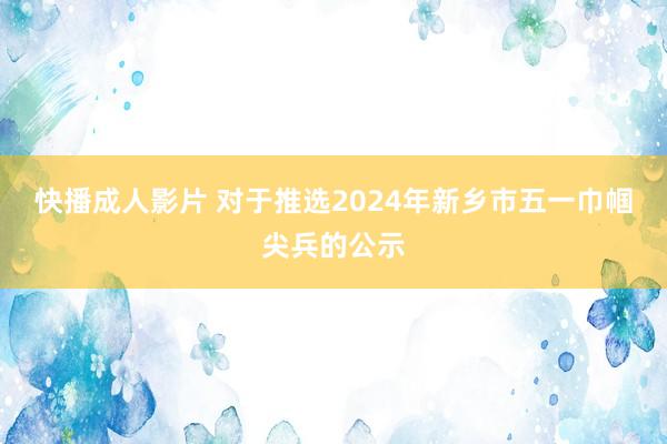 快播成人影片 对于推选2024年新乡市五一巾帼尖兵的公示