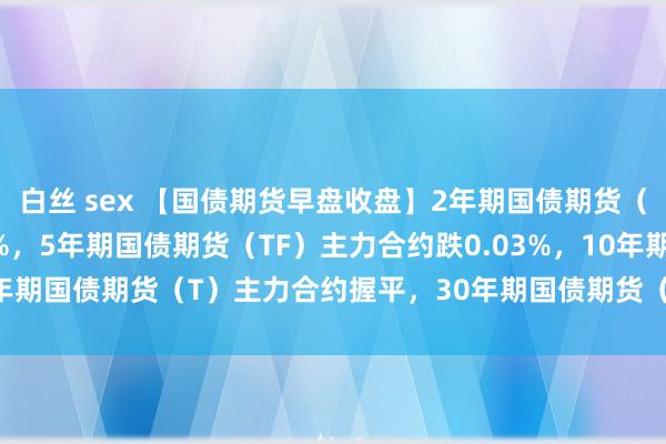 白丝 sex 【国债期货早盘收盘】2年期国债期货（TS）主力合约跌0.03%，5年期国债期货（TF）主力合约跌0.03%，10年期国债期货（T）主力合约握平，30年期国债期货（TL）主力合约涨0.19%。