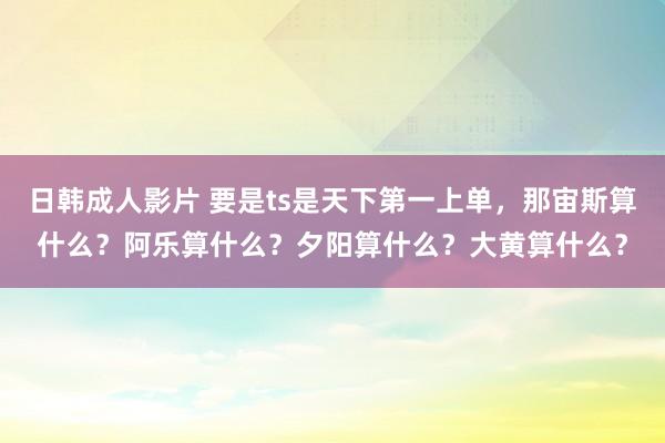 日韩成人影片 要是ts是天下第一上单，那宙斯算什么？阿乐算什么？夕阳算什么？大黄算什么？