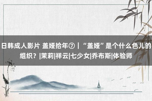 日韩成人影片 盖娅拾年⑦｜“盖娅”是个什么色儿的组织？|茉莉|祥云|七少女|乔布斯|体验师