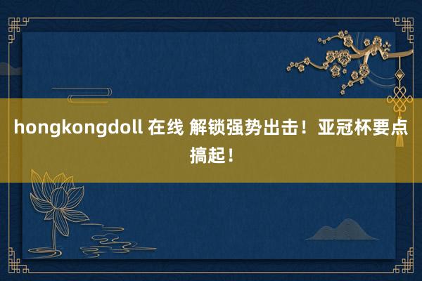 hongkongdoll 在线 解锁强势出击！亚冠杯要点搞起！