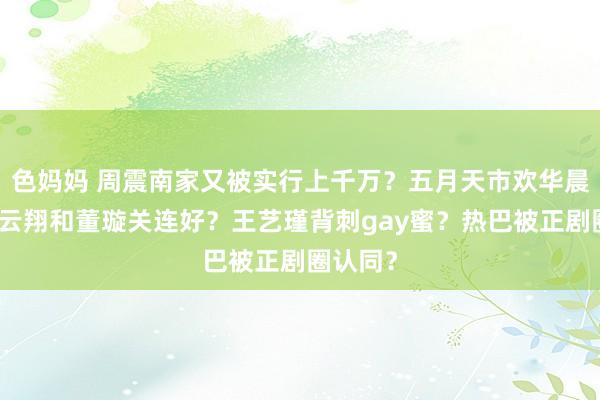 色妈妈 周震南家又被实行上千万？五月天市欢华晨宇？高云翔和董璇关连好？王艺瑾背刺gay蜜？热巴被正剧圈认同？