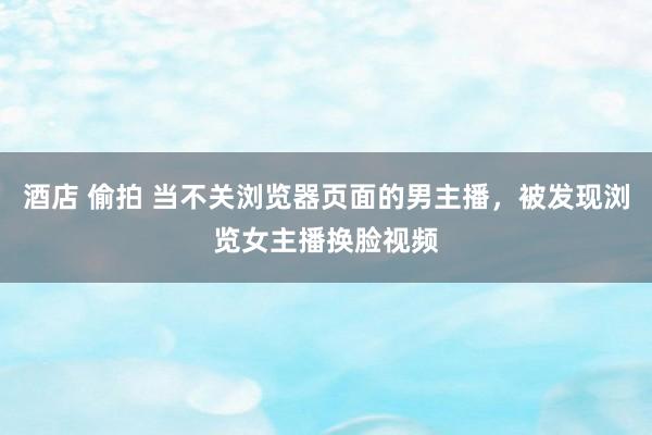 酒店 偷拍 当不关浏览器页面的男主播，被发现浏览女主播换脸视频